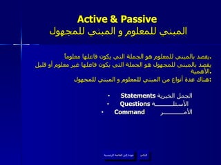 Active & Passive   المبني للمعلوم و المبني للمجهول يقصد بالمبني للمعلوم هو الجملة التي يكون فاعلها معلوماً . يقصد بالمبني للمجهول هو الجملة التي يكون فاعلها غير معلوم أو قليل الأهمية . هناك عدة أنواع من المبني للمعلوم و المبني للمجهول : Statements  الجمل الخبرية  Questions  الأسئلـــــــــــة  Command   الأمـــــــــــــر   عودة إلى القائمة الرئيسية التالي عودة إلى القائمة الرئيسية 