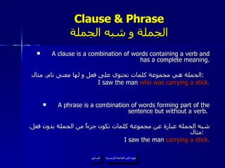 Clause & Phrase الجملة و شبه الجملة A clause is a combination of words containing a verb and has a complete meaning. الجملة هي مجموعة كلمات تحتوي على فعل و لها معنى تام .  مثال :   I saw the man  who was carrying a stick. A phrase is a combination of words forming part of the sentence but without a verb.  شبه الجملة عبارة عن مجموعة كلمات تكون جزءاً من الجملة بدون فعل .  مثال :   I saw the man  carrying a stick. عودة إلى القائمة الرئيسية السابق عودة إلى القائمة الرئيسية 