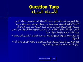 Question-Tags   الأسئلة المذيلة هذا النوع من الأسئلة يطلق عليها الأسئلة المذيلة وهي تعادل ”أليس كذلك؟“ باللغة العربية .  وهو عبارة عن سؤال مختصر يتبع جملة خبرية تسبقه وهذا السؤال عادة ما يخالف هذه الجملة من حيث الإثبات أو  ألنفي .  فإذا كانت الجملة التي تسبقه مثبتة يكون هذا السؤال في النفي و إذا كانت منفية يكون السؤال مثبتاً . *  أما جواب هذا السؤال فيتبع الجملة من حيث الإثبات أو النفي أي يخالف السؤال . *  هذا النوع من الأسئلة متداول كثيراً عند التحدث باللغة الإنجليزية إلا أنه يقل استخدامه في الإنجليزية المكتوبة .  عودة إلى القائمة الرئيسية التالي عودة إلى القائمة الرئيسية 
