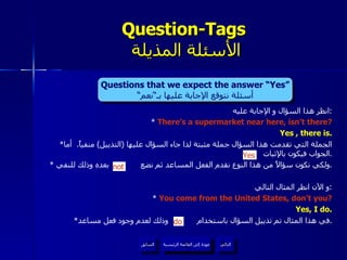 انظر هذا السؤال و الإجابة عليه : *  There’s a supermarket near here, isn’t there? Yes , there is. * الجملة التي تقدمت هذا السؤال جملة مثبتة لذا جاء السؤال عليها  ( التذييل )  منفياً .  أما الجواب فيكون بالإثبات  . *  ولكي نكون سؤالاً من هذا النوع نقدم الفعل المساعد ثم نضع  بعده وذلك للنفي . و الآن انظر المثال التالي : *  You come from the United States, don’t you? Yes, I do. * في هذا المثال تم تذييل السؤال باستخدام  وذلك لعدم وجود فعل مساعد . Question-Tags   الأسئلة المذيلة do Yes not Questions that we expect the answer “Yes” أسئلة نتوقع الإجابة عليها بـ“نعم“ عودة إلى القائمة الرئيسية عودة إلى القائمة الرئيسية التالي السابق 