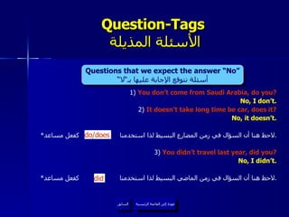 1)  You don’t come from Saudi Arabia, do you? No, I don’t. 2)  It doesn’t take long time be car, does it? No, it doesn’t. * لاحظ هنا أن السؤال في زمن المضارع البسيط لذا استخدمنا  كفعل مساعد . 3 )  You didn’t travel last year, did you? No, I didn’t. * لاحظ هنا أن السؤال في زمن الماضي البسيط لذا استخدمنا  كفعل مساعد . Question-Tags   الأسئلة المذيلة عودة إلى القائمة الرئيسية السابق did do/does Questions that we expect the answer “No” أسئلة نتوقع الإجابة عليها بـ“لا“ عودة إلى القائمة الرئيسية 