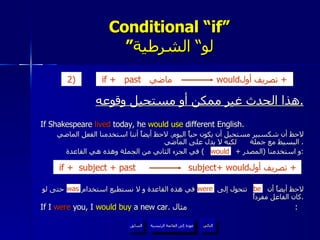 Conditional “if” ” لو“ الشرطية هذا الحدث غير ممكن أو مستحيل وقوعه . If Shakespeare  lived  today, he  would use  different English.  لاحظ أن شكسبير مستحيل أن يكون حياً اليوم .  لاحظ أيضاً أننا استخدمنا الفعل الماضي البسيط مع جملة  لكنه لا يدل على الماضي .  و استخدمنا  ( المصدر  +  )  في الجزء الثاني من الجملة وهذه هي القاعدة : لاحظ أيضاً أن  تتحول إلى  في هذه القاعدة و لا نستطيع استخدام  حتى لو كان الفاعل مفرداً . If I  were  you, I  would buy  a new car.  مثال :  would be were was عودة إلى القائمة الرئيسية عودة إلى القائمة الرئيسية التالي السابق if +   past  ماضي  would تصريف أول  +  2)   if +   subject + past  subject+ would تصريف أول  +  