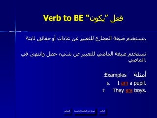 Verb to BE “ فعل ”يكون نستخدم صيغة المضارع للتعبير عن عادات أو حقائق ثابتة . نستخدم صيغة الماضي للتعبير عن شيء حصل وانتهى في الماضي . :Examples   أمثلة I  am  a pupil. They  are  boys. عودة إلى القائمة الرئيسية عودة إلى القائمة الرئيسية التالي السابق عودة إلى القائمة الرئيسية 