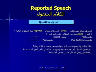 Reported Speech الكلام المنقول *  لتحويل سؤال من مباشر  إلى كلام منقول  نتبع الخطوات التالية : 1-  الفعل  يحدد زمن السؤال ، وهي كما يلي :  Present  مضارع  Past  ماضي Past  ماضي Past Perfect  ماضي تام 2-  إذا كان السؤال يحتوي على أداة سؤال تستخدم نفسها كأداة ربط . 3-  يتم تحويل السؤال إلى جملة خبرية و هو بتقديم الفاعل على الفعل المساعد . 4-  يلاحظ تغيير بعض الضمائر حسب معنى الجملة . Question   السؤال  Direct Reported asked عودة إلى القائمة الرئيسية عودة إلى القائمة الرئيسية التالي السابق 