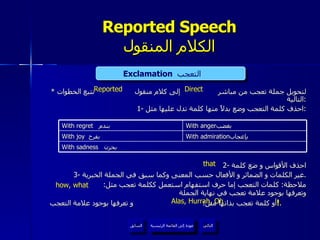 Reported Speech الكلام المنقول *  لتحويل جملة تعجب من مباشر  إلى كلام منقول  نتبع الخطوات التالية : 1-  احذف كلمة التعجب وضع بدلاً منها كلمة تدل عليها مثل : 2-  احذف الأقواس و ضع كلمة 3-  غير الكلمات و الضمائر و الأفعال حسب المعنى وكما سبق في الجملة الخبرية . ملاحظة :  كلمات التعجب إما حرف استفهام استعمل ككلمة تعجب مثل :  وتعرفها بوجود علامة تعجب في نهاية الجملة أو كلمة تعجب بذاتها مثل :  و تعرفها بوجود علامة التعجب  ! .  Exclamation   التعجب  Direct Reported Alas, Hurrah, Oh that how, what عودة إلى القائمة الرئيسية عودة إلى القائمة الرئيسية التالي السابق With regret  بندم  With anger بغضب  With joy   بفرح  With admiration بإعجاب  With sadness   بحزن  