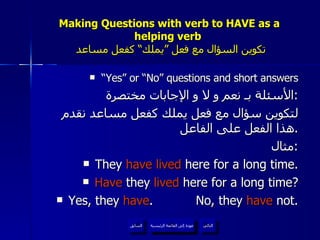 Making Questions with verb to HAVE as a helping verb    تكوين السؤال مع فعل ”يملك“ كفعل مساعد “ Yes” or “No” questions and short answers الأسئلة بـ نعم و لا و الإجابات مختصرة : لتكوين سؤال مع فعل يملك كفعل مساعد نقدم هذا الفعل على الفاعل . مثال : They  have lived  here for a long time. Have  they  lived  here for a long time? Yes, they  have .  No, they  have  not. عودة إلى القائمة الرئيسية عودة إلى القائمة الرئيسية التالي السابق 