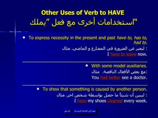 Other Uses of Verb to HAVE    استخدامات أخرى مع فعل ”يملك“  To express necessity in the present and past  have to, has to, had to. ليعبر عن الضرورة في المضارع و الماضي .  مثال :  I  have to leave  now. ____________________________________________________ With some model auxiliaries. مع بعض الأفعال الناقصة .  مثال : You  had better  see a doctor. ____________________________________________________ To show that something is caused by another person. ليبين أن شيئاً ما حصل بواسطة شخص اخر .  مثال :  I  have   my shoes  cleaned  every week. عودة إلى القائمة الرئيسية السابق عودة إلى القائمة الرئيسية 