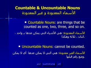 Countable & Uncountable Nouns    الأسماء المعدودة و غير المعدودة Countable Nouns : are things that be counted as one, two, three, and so on. الأسماء المعدودة :  هي الأشياء التي يمكن عدها بـ واحد ، اثنان ، ثلاثة وهكذا . Uncountable Nouns : cannot be counted. الأسماء الغير معدودة :  هي التي لا يمكن عدها  أي لا يمكن وضع رقم قبلها . عودة إلى القائمة الرئيسية عودة إلى القائمة الرئيسية التالي السابق 