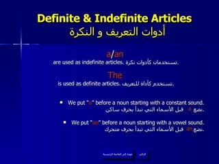 Definite & Indefinite Articles    أدوات التعريف و النكرة a / an   are used as indefinite articles.  تستخدمان كأدوات نكرة . The   is used as definite articles.  تستخدم كأداة للتعريف . We put “ a ” before a noun starting with a constant sound. نضع  قبل الأسماء التي تبدأ بحرف ساكن . We put “ an ” before a noun starting with a vowel sound. نضع  قبل الأسماء التي تبدأ بحرف متحرك . عودة إلى القائمة الرئيسية التالي عودة إلى القائمة الرئيسية a an 