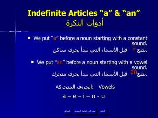 Indefinite Articles “a” & “an”   أدوات النكرة We put “ a ” before a noun starting with a constant sound. نضع  قبل الأسماء التي تبدأ بحرف ساكن . We put “ an ” before a noun starting with a vowel sound. نضع  قبل الأسماء التي تبدأ بحرف متحرك . الحروف المتحركة  :  Vowels a – e – i – o - u a an عودة إلى القائمة الرئيسية عودة إلى القائمة الرئيسية التالي السابق 