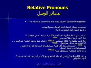 Relative Pronouns    ضمائر الوصل The relative pronouns are used to join sentences together. تستخدم ضمائر الوصل لربط الجمل بعضها ببعض . و لربط الجمل اتبع الخطوات الآتية : 1-  نبحث عن كلمة متكررة في الجملة الثانية ثم نبحث عن موقعها .  فإذا كانت فاعلاً عاقلاً نستعمل  وإذا كانت مفعولاً به عاقلاً نستعمل  و نعرف ذلك بوجود الكلمة بعد الفعل .  و إذا كانت غير عاقل نستعمل  . أما  فتستخدم بدل أي كلمة من الكلمات السابقة إلا أننا لا نفضل استعمالها في جميع الجمل . و إذا كانت للملكية نستعمل كلمة  . 2-  احذف الكلمة المتكررة من الجملة الثانية وضع الاسم الذي حذفت مثله في الجملة الأولى . who whom which whose that عودة إلى القائمة الرئيسية عودة إلى القائمة الرئيسية التالي السابق 