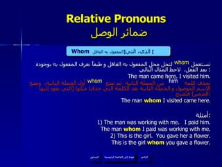 Relative Pronouns    ضمائر الوصل تستعمل  لتحل محل المفعول به العاقل و طبعاً نعرف المفعول به بوجوده بعد الفعل .  لاحظ المثال التالي :  The man came here. I visited him. نحذف كلمة  من الجملة الثانية  ثم نضع  أول الجملة الثانية،  ونضع الاسم الموصول و الجملة الثانية بعد الكلمة التي حذفنا مثلها  ( التي يعود إليها الضمير )  فتصبح : The man  whom  I visited came here. أمثلة : 1) The man was working with me.  I paid him. The man  whom  I paid was working with me. 2) This is the girl.  You gave her a flower. This is the girl  whom  you gave a flower. whom Whom   الذي، التي  [ المفعول به العاقل ]   him whom عودة إلى القائمة الرئيسية عودة إلى القائمة الرئيسية التالي السابق 