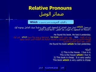 Relative Pronouns    ضمائر الوصل تستعمل  لتحل محل الفاعل أو المفعول الغير عاقل و طبعاً نعرف الفاعل بوجوده أول الجملة أما المفعول به فيوجد بعد الفعل .  لاحظ المثال التالي :  He found his book. He lost it yesterday. نرى أن كلمة  تعود على كلمة  فنحذفها و نضع بدلاً منها  في أول الجملة الثانية ثم نضع الاسم الموصول و الجملة الثانية بعد الكلمة التي حذفنا مثلها  ( التي يعود إليها الضمير )  فتصبح : He found his book  which  he lost yesterday. أمثلة : 1) This is the house.  I live in it. This is the house  which  I live in. 2) This book is cheap.  It is very useful.   This book  which  is very useful is cheap. which Which   الذي، التي  [ للجماد الفاعل أو المفعول به ]   him his book which عودة إلى القائمة الرئيسية عودة إلى القائمة الرئيسية التالي السابق 