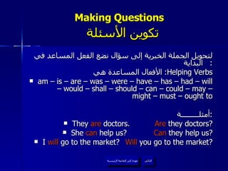Making Questions    تكوين الأسئلة لتحويل الجملة الخبرية إلى سؤال نضع الفعل المساعد في البداية :  الأفعال المساعدة هي :  Helping Verbs am – is – are – was – were – have – has – had – will – would – shall – should – can – could – may – might – must – ought to أمثلـــــــــة : They  are  doctors.  Are  they doctors? She  can  help us? Can  they help us? I  will  go to the market? Will  you go to the market? عودة إلى القائمة الرئيسية التالي عودة إلى القائمة الرئيسية 