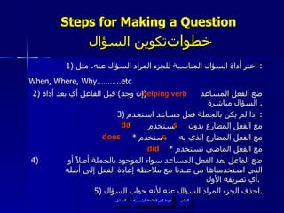Steps for Making a Question    خطوات  تكوين السؤال 1)  اختر أداة السؤال المناسبة للجزء المراد السؤال عنه، مثل :  When, Where, Why………..etc   2)  ضع الفعل المساعد  ( إن وجد )  قبل الفاعل أي بعد أداة السؤال مباشرة .  3)  إذا لم يكن بالجملة فعل مساعد استخدم :  *  مع الفعل المضارع بدون  نستخدم  *  مع الفعل المضارع الذي به  نستخدم *  مع الفعل الماضي نستخدم 4)  ضع الفاعل بعد الفعل المساعد سواء الموجود بالجملة أصلاً أو  التي استخدمناها من عندنا مع ملاحظة إعادة الفعل إلى أصله أي تصريفه الأول .   5)  احذف الجزء المراد السؤال عنه لأنه جواب السؤال . helping verb s do s does did عودة إلى القائمة الرئيسية عودة إلى القائمة الرئيسية التالي السابق 