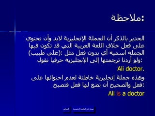 ملاحظة  : الجدير بالذكر أن الجملة الإنجليزية لابد وأن تحتوي على فعل خلاف اللغة العربية التي قد تكون فيها الجملة اسمية أي بدون فعل مثل  :( علي طبيب )  ولو أردنا ترجمتها إلى الإنجليزية حرفيا نقول  :   Ali doctor. وهذه جملة إنجليزية خاطئة لعدم احتوائها على فعل والصحيح أن نضع لها فعل فتصبح  : Ali  is  a doctor عودة إلى القائمة الرئيسية عودة إلى القائمة الرئيسية السابق 