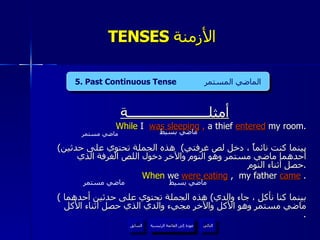 TENSES  الأزمنة  أمثلــــــــــــــــــــــة While  I   was sleeping  ,  a thief   entered   my room. ( بينما كنت نائماً ، دخل لص غرفتي )  هذه الجملة تحتوي على حدثين أحدهما ماضي مستمر وهو النوم والآخر دخول اللص الغرفة الذي حصل أثناء النوم  . When  we  were eating  ,  my father  came   . (  بينما كنا نأكل ، جاء والدي )  هذه الجملة تحتوي على حدثين أحدهما ماضي مستمر وهو الأكل والآخر مجيء والدي الذي حصل أثناء الأكل  . ماضي مستمر ماضي بسيط ماضي مستمر ماضي بسيط 5. Past Continuous Tense  الماضي المستمر عودة إلى القائمة الرئيسية عودة إلى القائمة الرئيسية التالي السابق 