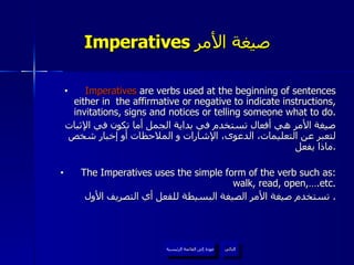 Imperatives  صيغة الأمر   Imperatives  are verbs used at the beginning of sentences either in  the affirmative or negative to indicate instructions, invitations, signs and notices or telling someone what to do. صيغة الأمر هي أفعال تستخدم في بداية الجمل أما تكون في الإثبات لتعبر عن التعليمات، الدعوى، الإشارات و الملاحظات أو إخبار شخص ماذا يفعل . The Imperatives uses the simple form of the verb such as: walk, read, open,….etc. تستخدم صيغة الأمر الصيغة البسيطة للفعل أي التصريف الأول .  عودة إلى القائمة الرئيسية التالي عودة إلى القائمة الرئيسية 