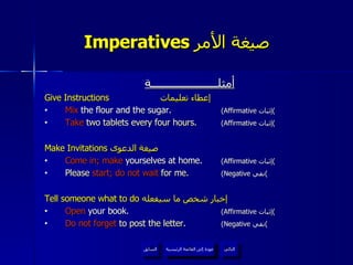 Imperatives  صيغة الأمر   أمثلــــــــــــــــــــــة Give Instructions   إعطاء تعليمات Mix  the flour and the sugar.  (Affirmative  إثبات ) Take  two tablets every four hours.  (Affirmative  إثبات ) Make Invitations  صيغة الدعوى  Come in; make  yourselves at home.  (Affirmative  إثبات ) Please  start; do not wait  for me.  (Negative  نفي ) Tell someone what to do  إخبار شخص ما سيفعله  Open  your book.  (Affirmative  إثبات ) Do not forget  to post the letter.  (Negative  نفي ) عودة إلى القائمة الرئيسية عودة إلى القائمة الرئيسية التالي السابق 