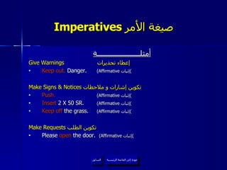 Imperatives  صيغة الأمر   عودة إلى القائمة الرئيسية السابق أمثلــــــــــــــــــــــة Give Warnings   إعطاء تحذيرات  Keep out.  Danger.  (Affirmative  إثبات ) Make Signs & Notices  تكوين إشارات و ملاحظات  Push.   (Affirmative  إثبات ) Insert  2 X 50 SR.  (Affirmative  إثبات ) Keep off  the grass.  (Affirmative  إثبات ) Make Requests  تكوين الطلب  Please  open  the door.  (Affirmative  إثبات ) عودة إلى القائمة الرئيسية 