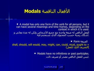 Modals  الأفعال الناقصة   A modal has only one form of the verb for all persons, but it can have several meanings and time frames, depending on the context in which it is used. الفعل الناقص له صيغة واحدة مع جميع الأشخاص ولكن له عدة معاني و أشكال زمنية حسب المحتوى الذي تستخدم فيه . Form  الصيغة  shall, should, will would, may, might, can, could, must, ought to +  ( التصريف الأول للفعل ) Modals have no infinitives or past participles. ليس للفعل الناقص مصدر أو تصريف ثالث . عودة إلى القائمة الرئيسية التالي عودة إلى القائمة الرئيسية 