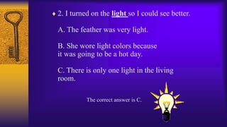  2. I turned on the light so I could see better.
A. The feather was very light.
B. She wore light colors because
it was going to be a hot day.
C. There is only one light in the living
room.
The correct answer is C.
 