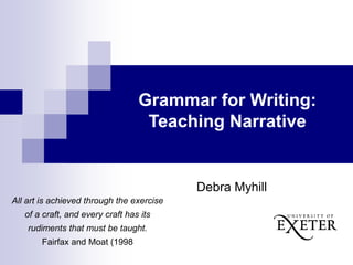 Grammar for Writing:
Teaching Narrative
Debra Myhill
All art is achieved through the exercise
of a craft, and every craft has its
rudiments that must be taught.
Fairfax and Moat (1998
 