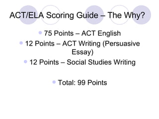 ACT/ELA Scoring Guide – The Why? 75 Points – ACT English 12 Points – ACT Writing (Persuasive Essay) 12 Points – Social Studies Writing Total: 99 Points 