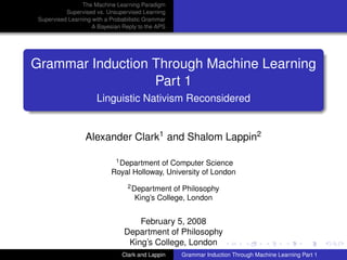 The Machine Learning Paradigm
           Supervised vs. Unsupervised Learning
 Supervised Learning with a Probabilistic Grammar
                     A Bayesian Reply to the APS




Grammar Induction Through Machine Learning
                  Part 1
                       Linguistic Nativism Reconsidered


                  Alexander Clark1 and Shalom Lappin2

                             1 Department of Computer Science

                            Royal Holloway, University of London
                                  2 Department   of Philosophy
                                     King’s College, London


                                     February 5, 2008
                                 Department of Philosophy
                                  King’s College, London
                                Clark and Lappin    Grammar Induction Through Machine Learning Part 1
 