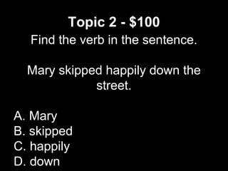 Topic 2 - $100
Find the verb in the sentence.
Mary skipped happily down the
street.
A. Mary
B. skipped
C. happily
D. down
 