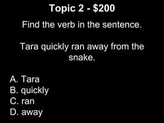 Topic 2 - $200
Find the verb in the sentence.
Tara quickly ran away from the
snake.
A. Tara
B. quickly
C. ran
D. away
 