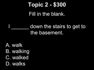 Topic 2 - $300
Fill in the blank.
I ______ down the stairs to get to
the basement.
A. walk
B. walking
C. walked
D. walks
 