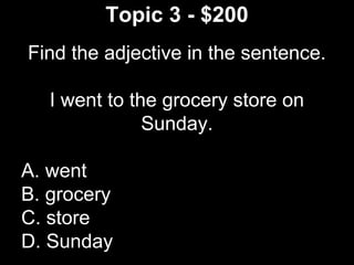 Topic 3 - $200
Find the adjective in the sentence.
I went to the grocery store on
Sunday.
A. went
B. grocery
C. store
D. Sunday
 