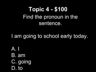 Topic 4 - $100
Find the pronoun in the
sentence.
I am going to school early today.
A. I
B. am
C. going
D. to
 