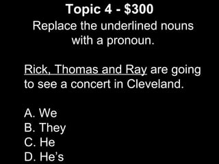 Topic 4 - $300
Replace the underlined nouns
with a pronoun.
Rick, Thomas and Ray are going
to see a concert in Cleveland.
A. We
B. They
C. He
D. He’s
 