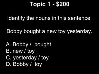 Topic 1 - $200
Identify the nouns in this sentence:
Bobby bought a new toy yesterday.
A. Bobby / bought
B. new / toy
C. yesterday / toy
D. Bobby / toy
 