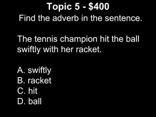 Topic 5 - $400
Find the adverb in the sentence.
The tennis champion hit the ball
swiftly with her racket.
A. swiftly
B. racket
C. hit
D. ball
 