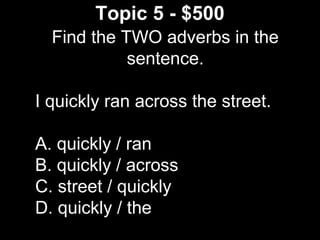 Topic 5 - $500
Find the TWO adverbs in the
sentence.
I quickly ran across the street.
A. quickly / ran
B. quickly / across
C. street / quickly
D. quickly / the
 