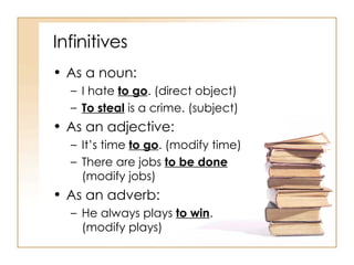 Infinitives As a noun: I hate  to go . (direct object) To steal  is a crime. (subject) As an adjective: It’s time  to go . (modify time) There are jobs  to be done  (modify jobs) As an adverb: He always plays  to win . (modify plays) 