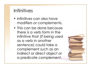 Infinitives Infinitives can also have modifiers or complements. This can be done because there is a verb form in the infinitive that (if being used as a verb in another sentence) could take a complement such as an indirect or direct object or a predicate complement. 