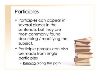 Participles Participles can appear in several places in the sentence, but they are most commonly found describing / modifying the subject. Participle phrases can also be made from single participles Running  along the path 
