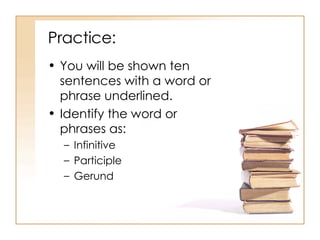 Practice: You will be shown ten sentences with a word or phrase underlined. Identify the word or phrases as: Infinitive Participle Gerund 