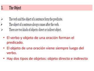 • El verbo y objeto de una oración forman el
  predicado.
• El objeto de una oración viene siempre luego del
  verbo.
• Hay dos tipos de objetos: objeto directo e indirecto
 