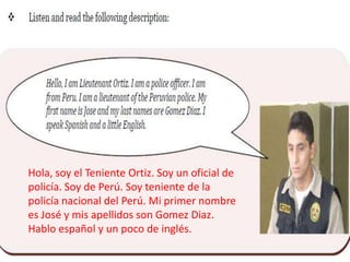Hola, soy el Teniente Ortiz. Soy un oficial de
policía. Soy de Perú. Soy teniente de la
policía nacional del Perú. Mi primer nombre
es José y mis apellidos son Gomez Diaz.
Hablo español y un poco de inglés.
 