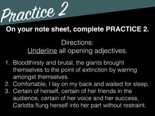 Practice 2
Directions:
Underline all opening adjectives.
On your note sheet, complete PRACTICE 2.
1. Bloodthirsty and brutal, the giants brought
themselves to the point of extinction by warring
amongst themselves.
2. Comfortable, I lay on my back and waited for sleep.
3. Certain of herself, certain of her friends in the
audience, certain of her voice and her success,
Carlotta ﬂung herself into her part without restraint.
 