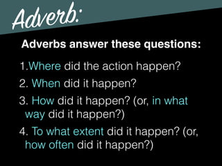 Adverb:
Adverbs answer these questions:
1.Where did the action happen?
2. When did it happen?
3. How did it happen? (or, in what
way did it happen?)
4. To what extent did it happen? (or,
how often did it happen?)
 