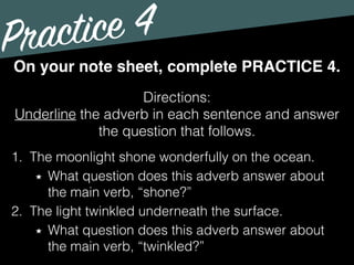Practice 4
Directions:
Underline the adverb in each sentence and answer
the question that follows.
On your note sheet, complete PRACTICE 4.
1. The moonlight shone wonderfully on the ocean.
What question does this adverb answer about
the main verb, “shone?”
2. The light twinkled underneath the surface.
What question does this adverb answer about
the main verb, “twinkled?”
 