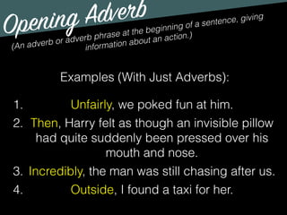 Opening Adverb
(An adverb or adverb phrase at the beginning of a sentence, giving
information about an action.)
Examples (With Just Adverbs):
1. Unfairly, we poked fun at him.
2. Then, Harry felt as though an invisible pillow
had quite suddenly been pressed over his
mouth and nose.
3. Incredibly, the man was still chasing after us.
4. Outside, I found a taxi for her.
 
