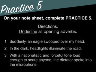 Practice 5
Directions:
Underline all opening adverbs.
On your note sheet, complete PRACTICE 5.
1. Suddenly, an eagle swooped over my head.
2. In the dark, headlights illuminate the road.
3. With a nationalistic and forceful tone loud
enough to scare anyone, the dictator spoke into
the microphone.
 