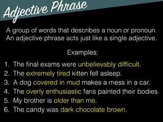 Adjective Phrase
Examples:
1. The ﬁnal exams were unbelievably difﬁcult.
2. The extremely tired kitten fell asleep.
3. A dog covered in mud makes a mess in a car.
4. The overly enthusiastic fans painted their bodies.
5. My brother is older than me.
6. The candy was dark chocolate brown.
A group of words that describes a noun or pronoun.
An adjective phrase acts just like a single adjective.
 
